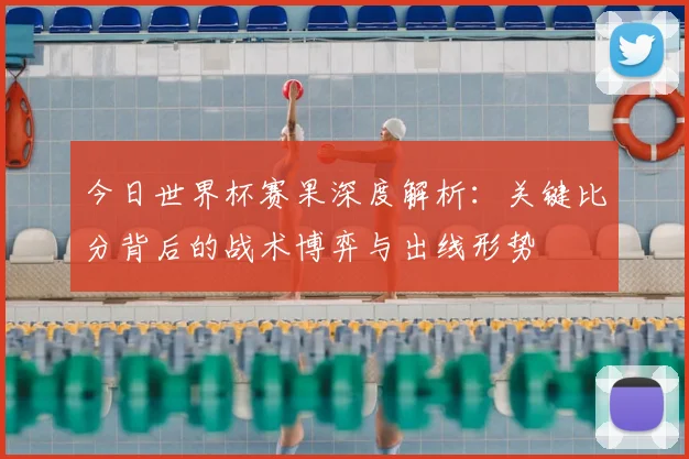 今日世界杯赛果深度解析：关键比分背后的战术博弈与出线形势
