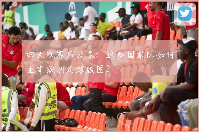 四大联赛风云录：这些国家队如何主宰欧洲足球版图？