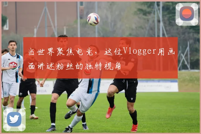 当世界聚焦电竞，这位Vlogger用画面讲述粉丝的独特视角