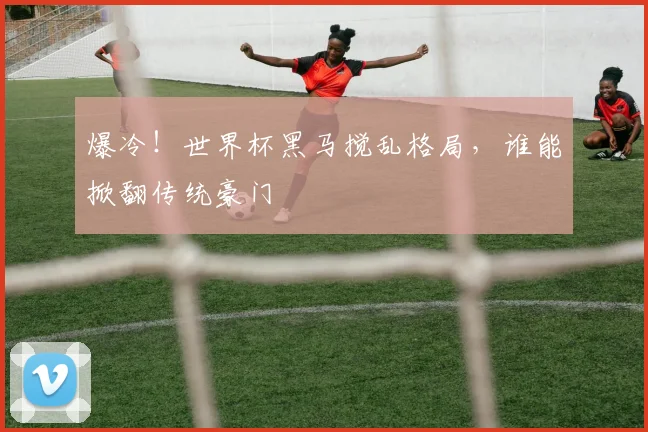 爆冷！世界杯黑马搅乱格局，谁能掀翻传统豪门