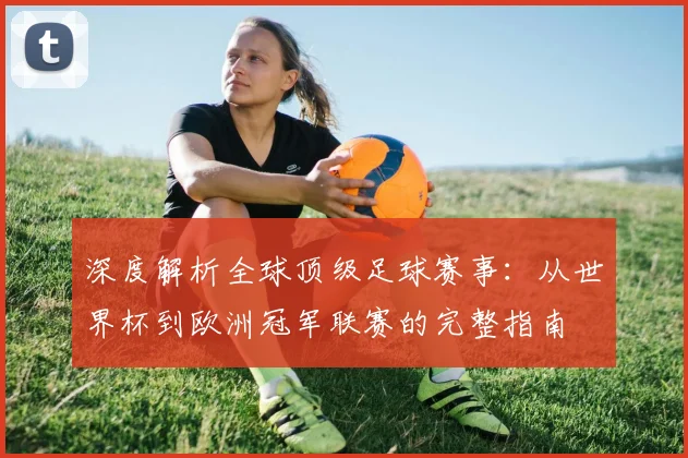 深度解析全球顶级足球赛事：从世界杯到欧洲冠军联赛的完整指南