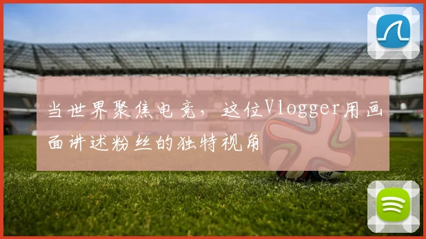 当世界聚焦电竞，这位Vlogger用画面讲述粉丝的独特视角