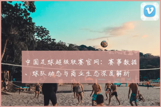 中国足球超级联赛官网:赛事数据、球队动态与商业生态深度解析