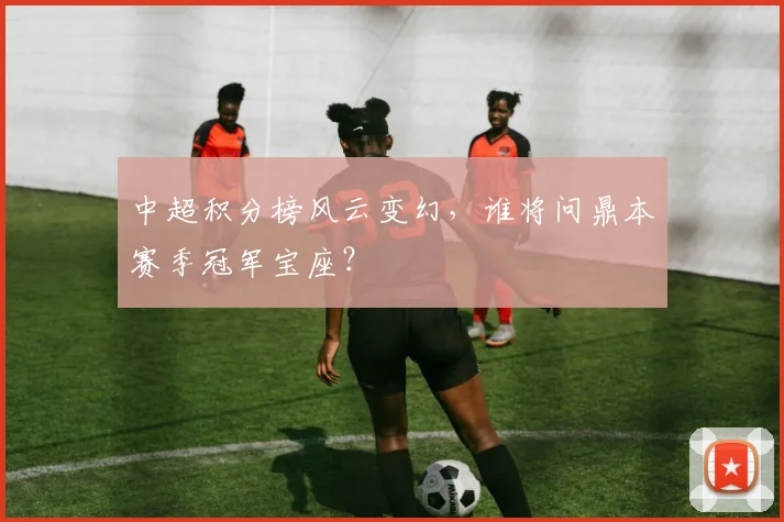 中超积分榜风云变幻，谁将问鼎本赛季冠军宝座？