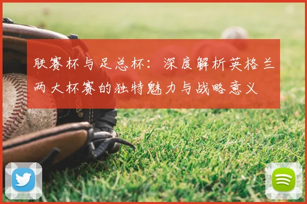 联赛杯与足总杯：深度解析英格兰两大杯赛的独特魅力与战略意义